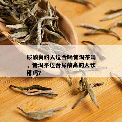 尿酸高的人适合喝普洱茶吗，普洱茶适合尿酸高的人饮用吗？