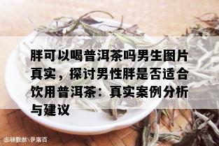 胖可以喝普洱茶吗男生图片真实，探讨男性胖是否适合饮用普洱茶：真实案例分析与建议