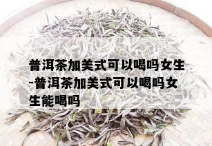 普洱茶加美式可以喝吗女生-普洱茶加美式可以喝吗女生能喝吗