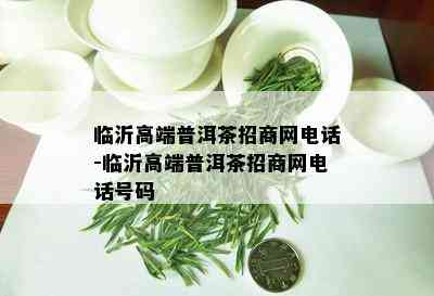 临沂高端普洱茶招商网电话-临沂高端普洱茶招商网电话号码