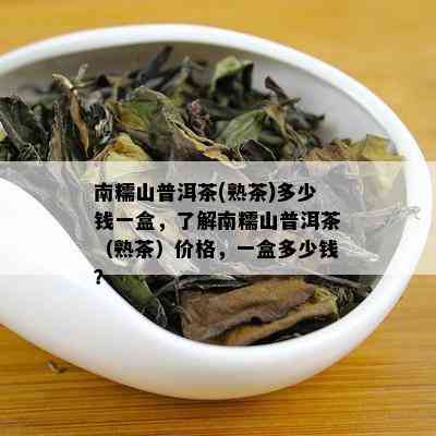 南糯山普洱茶(熟茶)多少钱一盒，了解南糯山普洱茶（熟茶）价格，一盒多少钱？