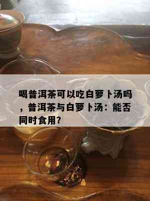 喝普洱茶可以吃白萝卜汤吗，普洱茶与白萝卜汤：能否同时食用？