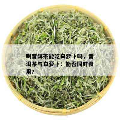 喝普洱茶能吃白萝卜吗，普洱茶与白萝卜：能否同时食用？