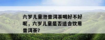 六岁儿童泡普洱茶喝好不好呢，六岁儿童是否适合饮用普洱茶？