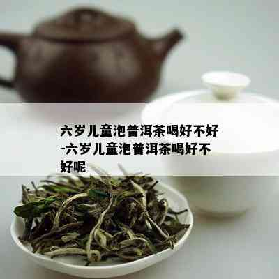 六岁儿童泡普洱茶喝好不好-六岁儿童泡普洱茶喝好不好呢