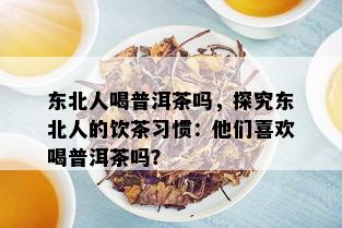 东北人喝普洱茶吗，探究东北人的饮茶习惯：他们喜欢喝普洱茶吗？