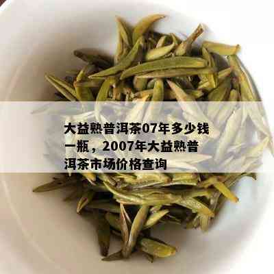 大益熟普洱茶07年多少钱一瓶，2007年大益熟普洱茶市场价格查询