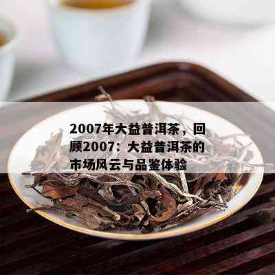 2007年大益普洱茶，回顾2007：大益普洱茶的市场风云与品鉴体验