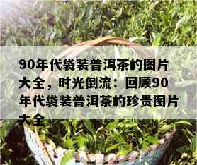 90年代袋装普洱茶的图片大全，时光倒流：回顾90年代袋装普洱茶的珍贵图片大全