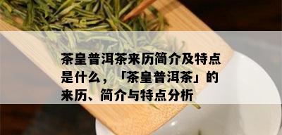 茶皇普洱茶来历简介及特点是什么，「茶皇普洱茶」的来历、简介与特点分析