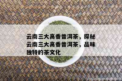 云南三大高香普洱茶，探秘云南三大高香普洱茶，品味独特的茶文化