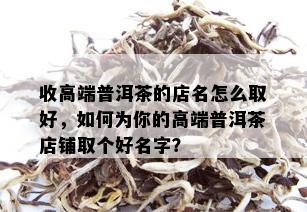 收高端普洱茶的店名怎么取好，如何为你的高端普洱茶店铺取个好名字？