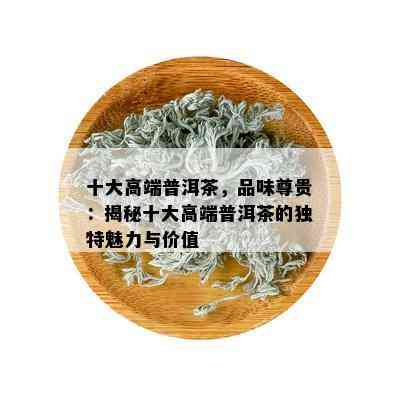 十大高端普洱茶，品味尊贵：揭秘十大高端普洱茶的独特魅力与价值