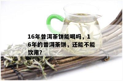 16年普洱茶饼能喝吗，16年的普洱茶饼，还能不能饮用？