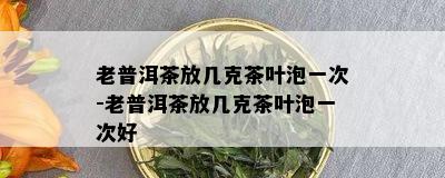 老普洱茶放几克茶叶泡一次-老普洱茶放几克茶叶泡一次好