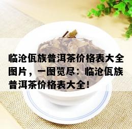 临沧佤族普洱茶价格表大全图片，一图览尽：临沧佤族普洱茶价格表大全！