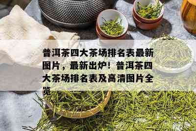 普洱茶四大茶场排名表最新图片，最新出炉！普洱茶四大茶场排名表及高清图片全览