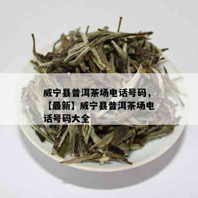 威宁县普洱茶场电话号码，【最新】威宁县普洱茶场电话号码大全