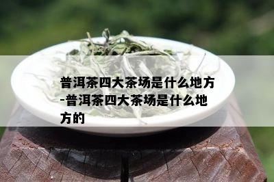 普洱茶四大茶场是什么地方-普洱茶四大茶场是什么地方的