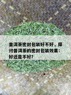 普洱茶密封包装好不好，探讨普洱茶的密封包装效果：好还是不好？