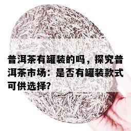 普洱茶有罐装的吗，探究普洱茶市场：是否有罐装款式可供选择？