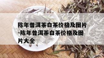 陈年普洱茶白茶价格及图片-陈年普洱茶白茶价格及图片大全