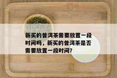 新买的普洱茶需要放置一段时间吗，新买的普洱茶是否需要放置一段时间？