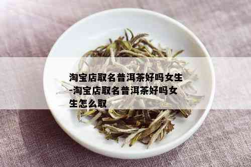 淘宝店取名普洱茶好吗女生-淘宝店取名普洱茶好吗女生怎么取