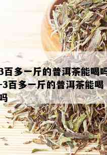 3百多一斤的普洱茶能喝吗-3百多一斤的普洱茶能喝吗