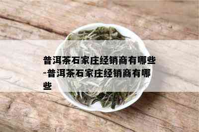 普洱茶石家庄经销商有哪些-普洱茶石家庄经销商有哪些