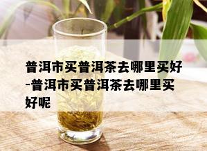 普洱市买普洱茶去哪里买好-普洱市买普洱茶去哪里买好呢