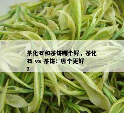 茶化石和茶饼哪个好，茶化石 vs 茶饼：哪个更好？