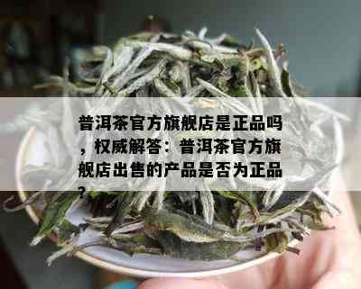 普洱茶官方旗舰店是正品吗，权威解答：普洱茶官方旗舰店出售的产品是否为正品？