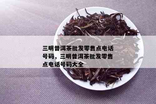 三明普洱茶批发零售点电话号码，三明普洱茶批发零售点电话号码大全