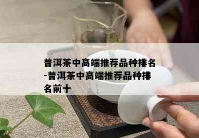 普洱茶中高端推荐品种排名-普洱茶中高端推荐品种排名前十