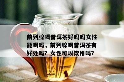 前列腺喝普洱茶好吗吗女性能喝吗，前列腺喝普洱茶有好处吗？女性可以饮用吗？