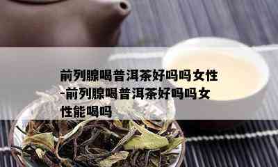 前列腺喝普洱茶好吗吗女性-前列腺喝普洱茶好吗吗女性能喝吗