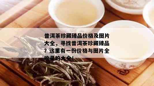 普洱茶珍藏臻品价格及图片大全，寻找普洱茶珍藏臻品？这里有一份价格与图片全收录的大全！