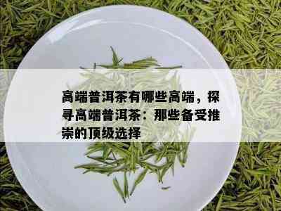 高端普洱茶有哪些高端，探寻高端普洱茶：那些备受推崇的顶级选择