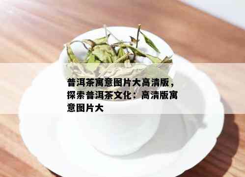 普洱茶寓意图片大高清版，探索普洱茶文化：高清版寓意图片大