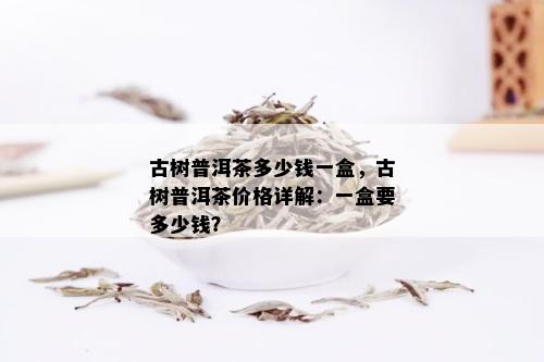 古树普洱茶多少钱一盒，古树普洱茶价格详解：一盒要多少钱？