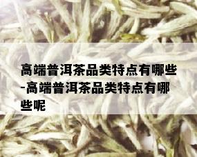 高端普洱茶品类特点有哪些-高端普洱茶品类特点有哪些呢