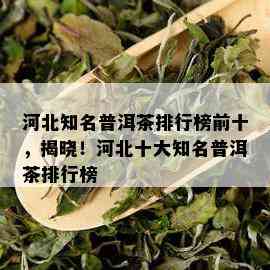 河北知名普洱茶排行榜前十，揭晓！河北十大知名普洱茶排行榜