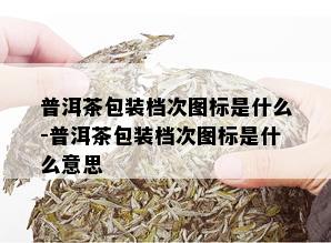 普洱茶包装档次图标是什么-普洱茶包装档次图标是什么意思