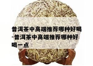 普洱茶中高端推荐哪种好喝-普洱茶中高端推荐哪种好喝一点