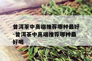 普洱茶中高端推荐哪种更好-普洱茶中高端推荐哪种更好喝