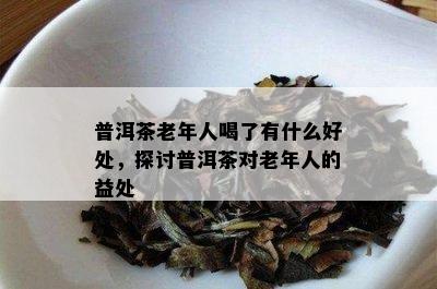 普洱茶老年人喝了有什么好处，探讨普洱茶对老年人的益处