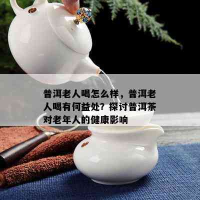 普洱老人喝怎么样，普洱老人喝有何益处？探讨普洱茶对老年人的健康影响