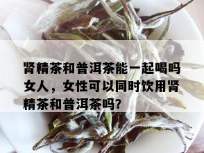 肾精茶和普洱茶能一起喝吗女人，女性可以同时饮用肾精茶和普洱茶吗？