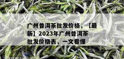 广州普洱茶批发价格，【最新】2023年广州普洱茶批发价格表，一文看懂